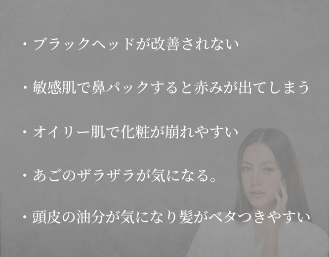 ・ブラックヘッドが改善されない ・敏感肌で鼻パックすると赤みが出てしまう ・オイリー肌で化粧が崩れやすい ・あごのザラザラが気になる ・頭皮の油分が気になり髪がベタつきやすい