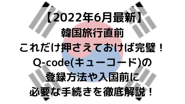 【2022年6月最新】韓国旅行直前これだけ押さえておけば完璧！Q-code(キューコード)の登録方法や入国前に必要な手続きを徹底解説！