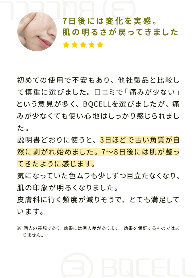 『7日後には変化を実感。肌の明るさが戻ってきました』初めての使用で不安もあり、他社製品と比較して慎重に選びました。
                                        口コミで「痛みが少ない」という意見が多く、BQCELLを選びましたが、痛みが少なくても使い心地はしっかり感じられました。
                                        説明書どおりに使うと、3日ほどで古い角質が自然に剥がれ始めました。 7〜8日後には肌が整ってきたように感じます。 
                                        気になっていた色ムラも少しずつ目立たなくなり、肌の印象が明るくなりました。 皮膚科に行く頻度が減りそうで、とても満足しています。
                                        ※個人の感想であり、効果には個人差があります。効果を保証するものではありません。