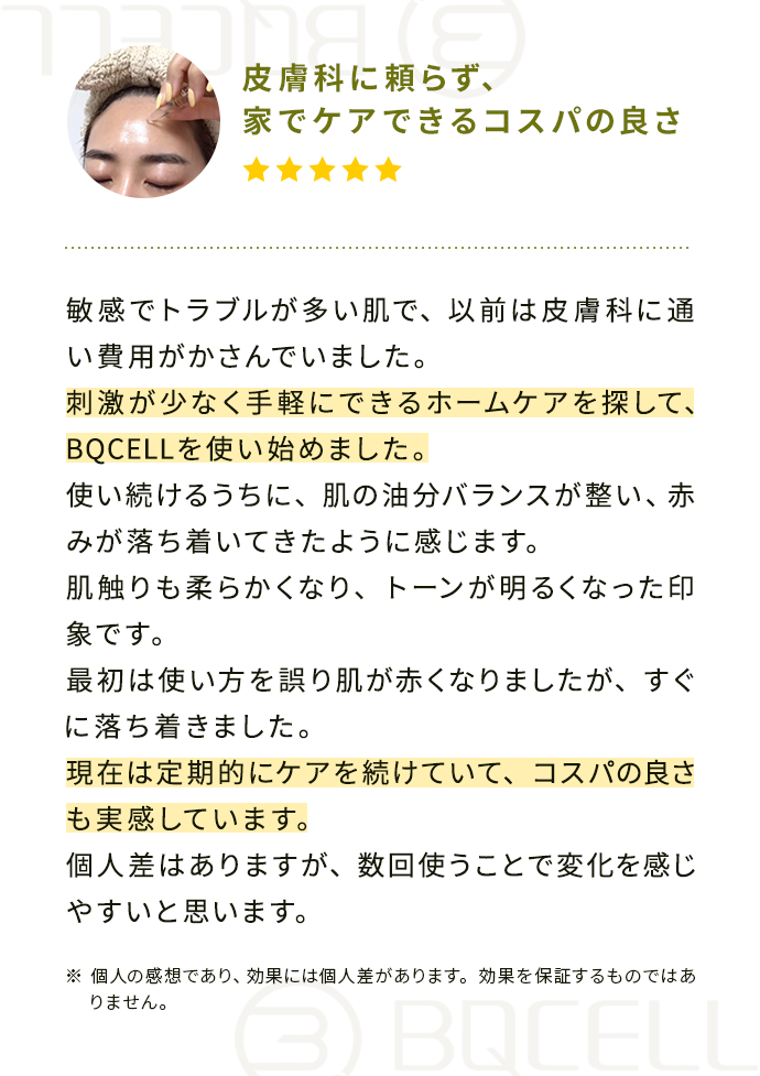 『皮膚科に頼らず、家でケアできるコスパの良さ』敏感でトラブルが多い肌で、以前は皮膚科に通い費用がかさんでいました。
                                        刺激が少なく手軽にできるホームケアを探して、BQCELLを使い始めました。
                                        使い続けるうちに、肌の油分バランスが整い、赤みが落ち着いてきたように感じます。肌触りも柔らかくなり、トーンが明るくなった印象です。
                                        最初は使い方を誤り肌が赤くなりましたが、すぐに落ち着きました。現在は定期的にケアを続けていて、コスパの良さも実感しています。
                                        個人差はありますが、数回使うことで変化を感じやすいと思います。
                                        ※個人の感想であり、効果には個人差があります。効果を保証するものではありません。