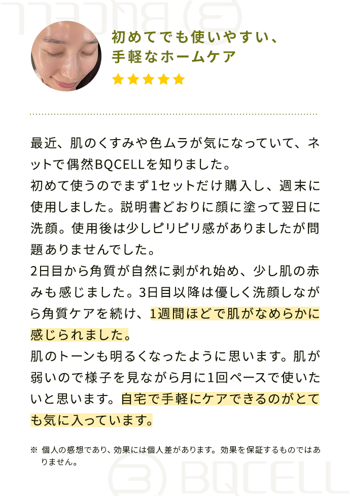 最近、肌のくすみや色ムラが気になっていて、ネットで偶然BQCELLを知りました。
                                        初めて使うのでまず1セットだけ購入し、週末に使用しました。
                                        説明書どおりに顔に塗って翌日に洗顔。使用後は少しピリピリ感がありましたが問題ありませんでした。
                                        2日目から角質が自然に剥がれ始め、少し肌の赤みも感じました。
                                        3日目以降は優しく洗顔しながら角質ケアを続け、1週間ほどで肌がなめらかに感じられました。
                                        肌のトーンも明るくなったように思います。肌が弱いので様子を見ながら月に1回ペースで使いたいと思います。
                                        自宅で手軽にケアできるのがとても気に入っています。
                                        ※個人の感想であり、効果には個人差があります。効果を保証するものではありません。