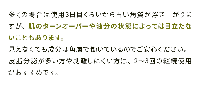 多くの場合は使用3日目くらいから古い角質が浮き上がりますが、肌のターンオーバーや油分の状態によっては目立たないこともあります。 
                                見えなくても成分は角層で働いているのでご安心ください。
                                皮脂分泌が多い方や剥離しにくい方は、2〜3回の継続使用がおすすめです。
                                