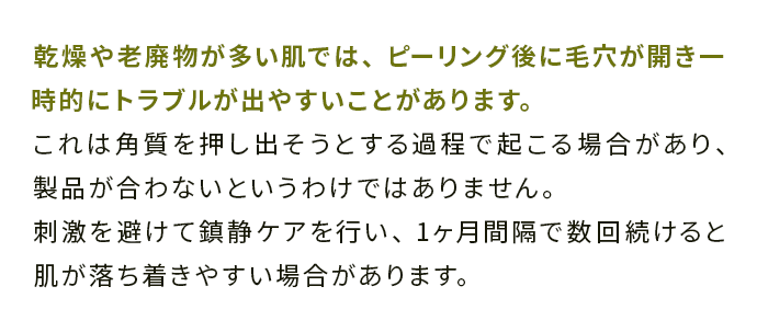 乾燥や老廃物が多い肌では、ピーリング後に毛穴が開き一時的にトラブルが出やすいことがあります。 
                                これは角質を押し出そうとする過程で起こる場合があり、製品が合わないというわけではありません。 
                                刺激を避けて鎮静ケアを行い、1ヶ月間隔で数回続けると肌が落ち着きやすい場合があります。