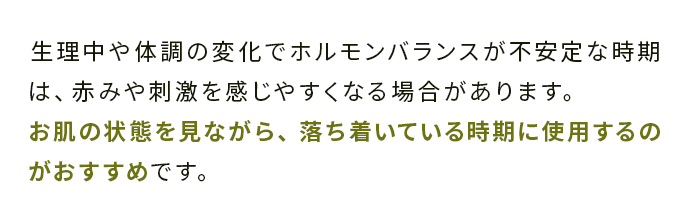 生理中や体調の変化でホルモンバランスが不安定な時期は、赤みや刺激を感じやすくなる場合があります。 
                                お肌の状態を見ながら、落ち着いている時期に使用するのがおすすめです。