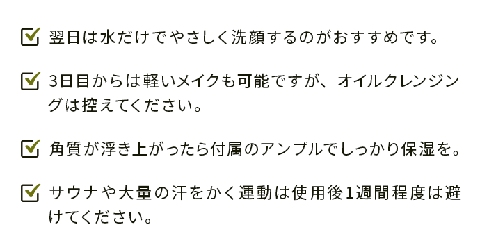 ・翌日は水だけでやさしく洗顔するのがおすすめです。 
                                ・3日目からは軽いメイクも可能ですが、オイルクレンジングは控えてください。 
                                ・角質が浮き上がったら付属のアンプルでしっかり保湿を。 
                                ・サウナや大量の汗をかく運動は使用後1週間程度は避けてください。