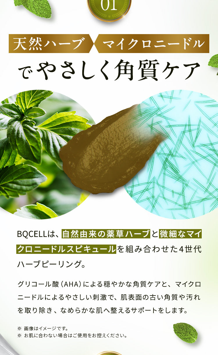 【①天然ハーブ×マイクロニードルでやさしく角質ケア】
                BQCELLは、自然由来の薬草ハーブと微細なマイクロニードルスピキュールを組み合わせた4世代ハーブピーリング。 
                グリコール酸（AHA）による穏やかな角質ケアと、マイクロニードルによるやさしい刺激で、肌表面の古い角質や汚れを取り除き、なめらかな肌へ整えるサポートをします。
                ※画像はイメージです。※お肌に合わない場合はご使用をお控えください。