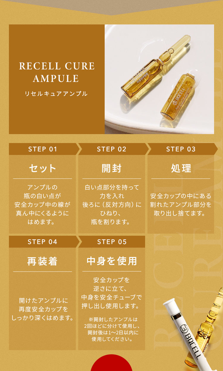 
                【BQCELL リセルキュアアンプル】
                STEP 1：セット
                アンプルの瓶の白い点が安全カップ中の線が真ん中にくるようにはめます。
                ↓
                STEP 2：開封
                白い点部分を持って力を入れ後ろに（反対方向）にひねり、瓶を割ります。
                ↓
                STEP 3：処理
                安全カップの中にある割れたアンプル部分を取り出し捨てます。
                ↓
                STEP 4：再装着
                開けたアンプルに再度安全カップをしっかり深くはめます。
                ↓
                STEP 5：中身を使用
                安全カップを逆さに立て、中身を安全チューブで押し出し使用します。
                ※開封したアンプルは2回ほどに分けて使用し、開封後は1～2日以内に使用してください。
                