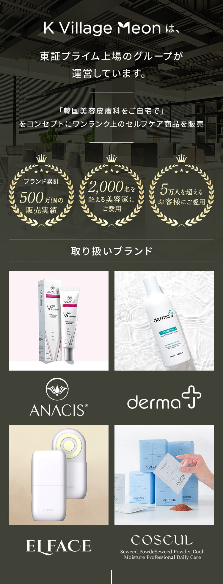K Village Meonは、東証プライム上場のグループが運営しています。
                「韓国美容皮膚科をご自宅で」をコンセプトにワンランク上のセルフケア商品を販売
                ・ブランド累計500万個の販売実績
                ・2,000名を超える美容家にご愛用
                ・5万人を超えるお客様にご愛用
                【取り扱いブランド】ANACIS,dermaJ,ELFACE,coseul