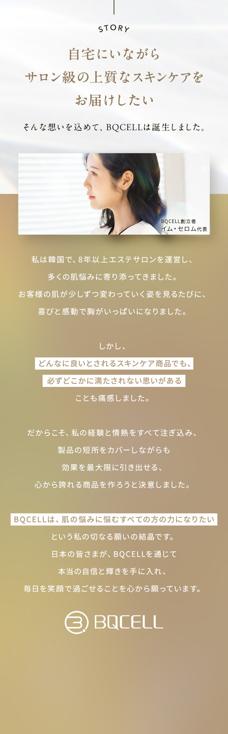 『自宅にいながらサロン級の上質なスキンケアをお届けしたい』そんな想いを込めて、BQCELLは誕生しました。       
            私は韓国で、8年以上エステサロンを運営し、多くの肌悩みに寄り添ってきました。
            お客様の肌が少しずつ変わっていく姿を見るたびに、喜びと感動で胸がいっぱいになりました。
            しかし、どんなに良いとされるスキンケア商品でも、必ずどこかに満たされない思いがあることも痛感しました。
            だからこそ、私の経験と情熱をすべて注ぎ込み、製品の短所をカバーしながらも効果を最大限に引き出せる、心から誇れる商品を作ろうと決意しました。 
            BQCELLは、肌の悩みに悩むすべての方の力になりたいという私の切なる願いの結晶です。
            日本の皆さまが、BQCELLを通じて本当の自信と輝きを手に入れ、毎日を笑顔で過ごせることを心から願っています。