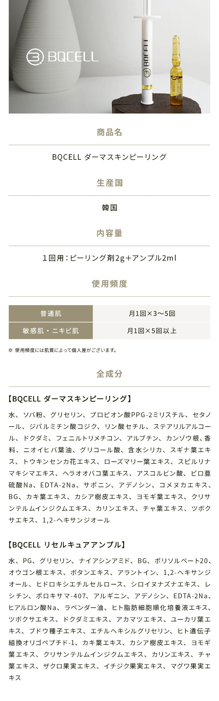 
            【商品名】BQCELL ダーマスキンピーリング
            【生産国】韓国
            【内容量】1回用：ピーリング剤2g＋アンプル2ml
            【推薦使用頻度】普通肌：月1回×3〜5回、敏感肌・ニキビ肌：月1回×5回以上
            ※ 使用頻度には肌質によって個人差がございます。
            【全成分】
            ・BQCELL ダーマスキンピーリング：水、ソバ粉、グリセリン、プロピオン酸PPG-2ミリスチル、セタノール、
            ジパルミチン酸コジク、リン酸セチル、ステアリルアルコール、ドクダミ、フェニルトリメチコン、アルブチン、
            カンゾウ根、香料、ニオイヒバ葉油、グリコール酸、含水シリカ、スギナ葉エキス、トウキンセンカ花エキス、
            ローズマリー葉エキス、スピルリナマキシマエキス、ヘラオオバコ葉エキス、アスコルビン酸、ピロ亜硫酸Na、
            EDTA-2Na、サポニン、アデノシン、コメヌカエキス、BG、カキ葉エキス、カシア樹皮エキス、ヨモギ葉エキス、
            クリサンテルムインジクムエキス、カリンエキス、チャ葉エキス、ツボクサエキス、1,2-ヘキサンジオール
            ・BQCELL リセルキュアアンプル：水、PG、グリセリン、ナイアシンアミド、BG、ポリソルベート20、オウゴン根エキス、
            ボタンエキス、アラントイン、1,2-ヘキサンジオール、ヒドロキシエチルセルロース、シロイヌナズナエキス、
            レシチン、ポロキサマ-407、アルギニン、アデノシン、EDTA-2Na、ヒアルロン酸Na、ラベンダー油、
            ヒト脂肪細胞順化培養液エキス、ツボクサエキス、ドクダミエキス、アカマツエキス、ユーカリ葉エキス、
            ブドウ種子エキス、エチルヘキシルグリセリン、ヒト遺伝子組換オリゴペプチド-1、カキ葉エキス、カシア樹皮エキス、
            ヨモギ葉エキス、クリサンテルムインジクムエキス、カリンエキス、チャ葉エキス、ザクロ果実エキス、イチジク果実エキス、
            マグワ果実エキス
            